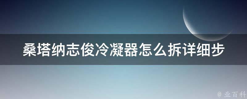 桑塔纳志俊冷凝器怎么拆_详细步骤+注意事项