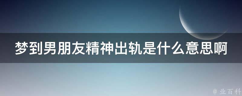 梦到男朋友精神出轨是什么意思啊(解梦大全心理分析应对方法)