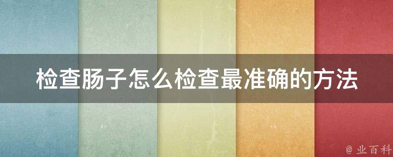 检查肠子怎么检查最准确的方法_医生教你如何做肠镜检查、ct检查、mri检查。