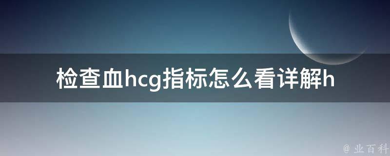 检查血hcg指标怎么看_详解hcg检查指标解读、hcg检查结果正常值、hcg检查需要注意的事项。