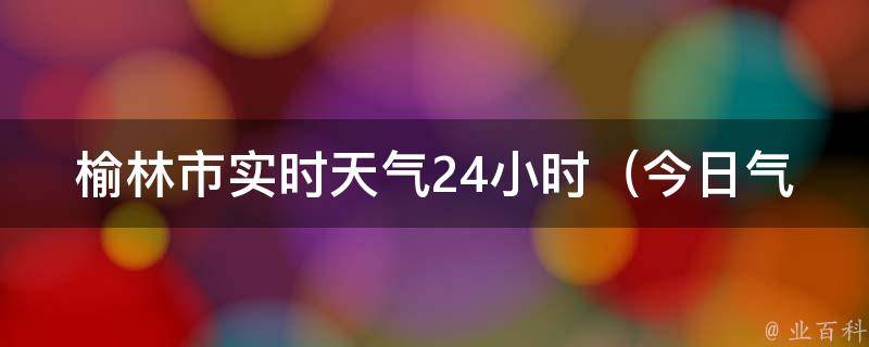 榆林市实时天气24小时_今日气温变幻莫测，雨雪天气多，注意出行安全