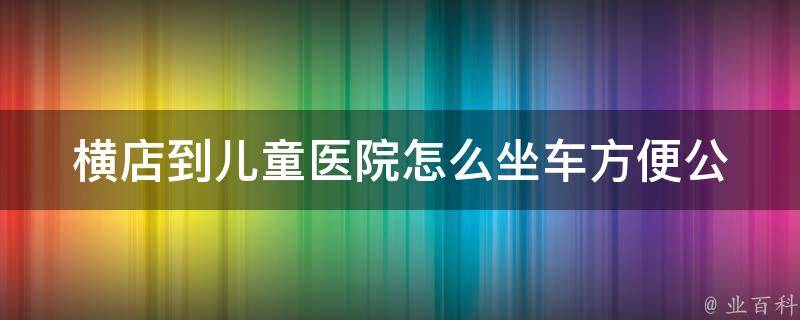 横店到儿童医院怎么坐车方便_公交路线、出租车费用和行车时间详解。