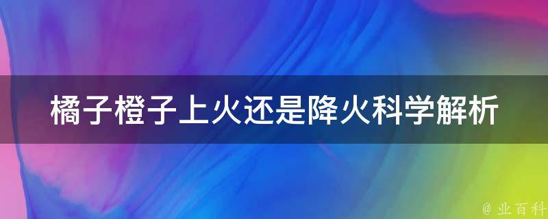 橘子橙子上火还是降火_科学解析橘子橙子的营养成分与降火方法