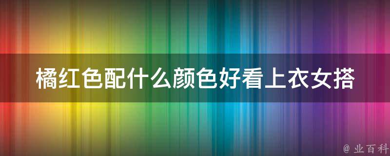 橘红色配什么颜色好看上衣女_搭配推荐百搭黑色、清新白色、亮眼蓝色等