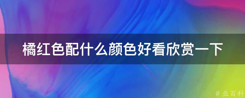 橘红色配什么颜色好看欣赏一下_搭配技巧大揭秘！