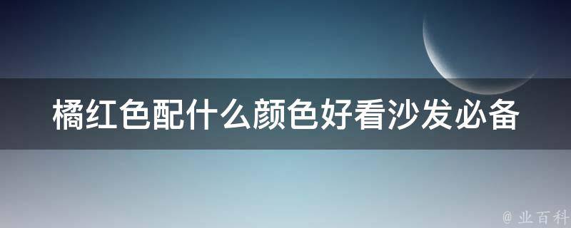 橘红色配什么颜色好看_沙发必备的搭配技巧和灵感推荐