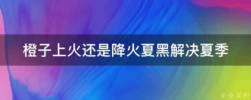 橙子上火还是降火夏黑(解决夏季上火问题，推荐几种降火橙子食用方法)