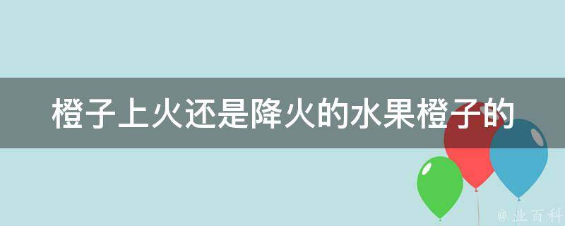 橙子上火还是降火的水果(橙子的功效与作用，适合哪些人食用)