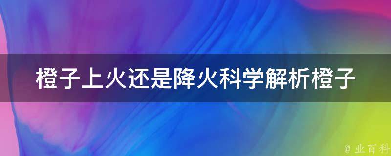 橙子上火还是降火_科学解析橙子的营养成分和对身体的影响