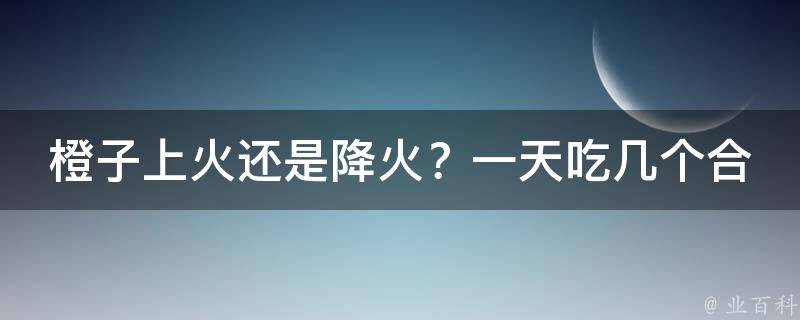 橙子上火还是降火？一天吃几个合适呀_橙子的功效与作用，如何正确食用