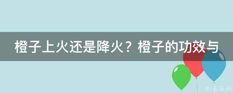 橙子上火还是降火？橙子的功效与作用一览_推荐5种降火橙子食谱