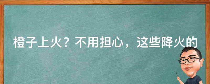 橙子上火？不用担心，这些降火的食物也许能帮到你！_推荐8种降火食物