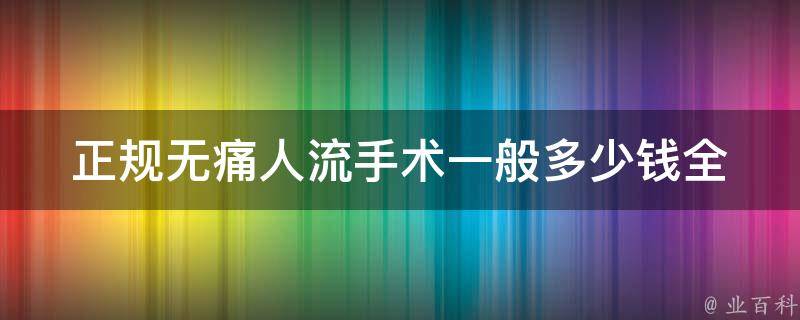 正规无痛人流手术一般多少钱(全国医院价格对比与注意事项)。