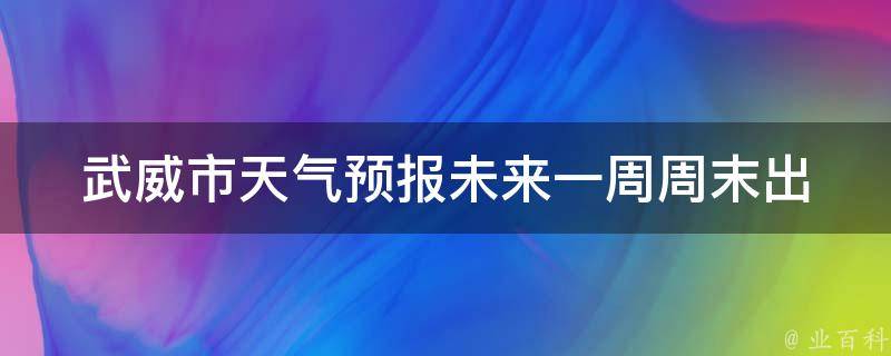 武威市天气预报未来一周_周末出行必看！最全最准确的天气预报。