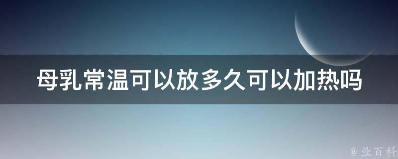 母乳常温可以放多久可以加热吗_新手妈妈必看：母乳保存技巧及加热方法。