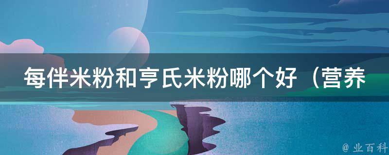 每伴米粉和亨氏米粉哪个好_营养对比、消费者口碑、品牌评测