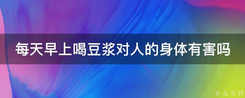 每天早上喝豆浆对人的身体有害吗 