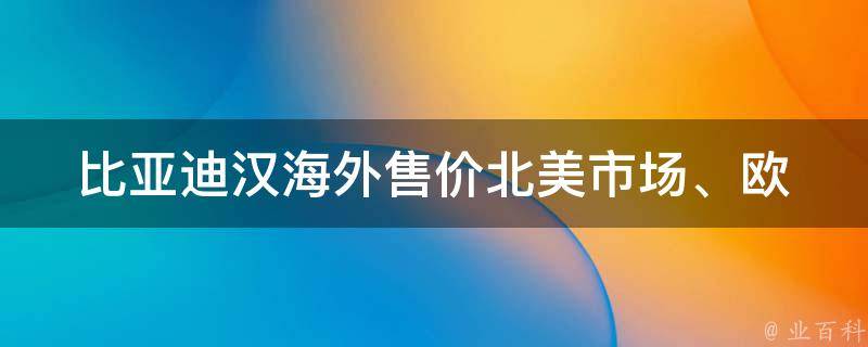 比亚迪汉海外售价(北美市场、欧洲市场、澳洲市场、非洲市场等全球售价汇总)