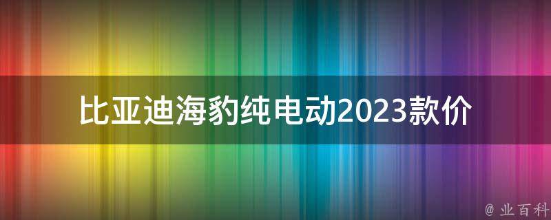 比亚迪海豹纯电动2023款_**、续航里程、配置等详细解析