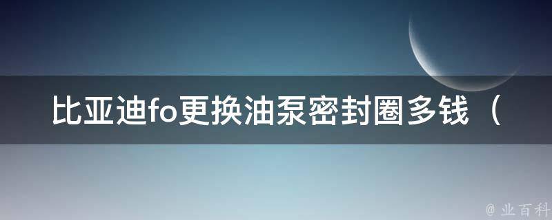 比亚迪fo更换油泵密封圈多钱_详解比亚迪fo油泵密封圈更换费用及注意事项