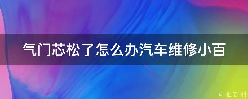 气门芯松了怎么办_汽车维修小百科：气门芯松动的原因与解决方法