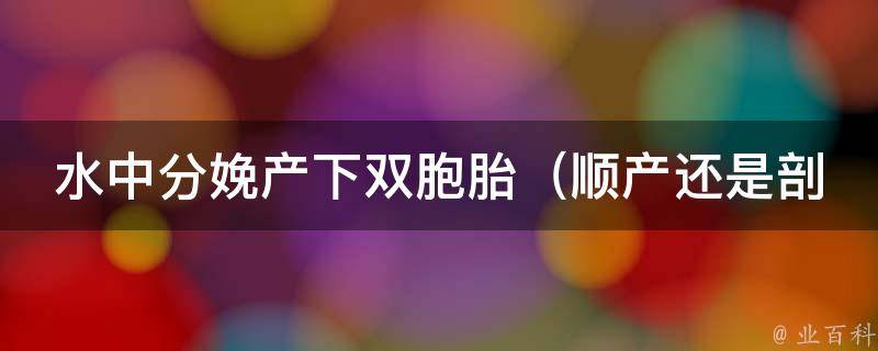 水中分娩产下双胞胎_顺产还是剖腹产更安全？专家解答