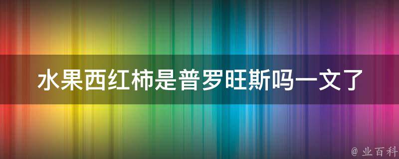 水果西红柿是普罗旺斯吗_一文了解西红柿的产地和品种