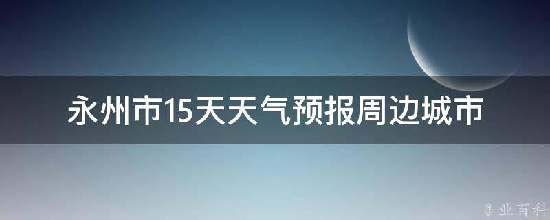 永州市15天天气预报_周边城市、未来气温变化、雨雪天气提示。