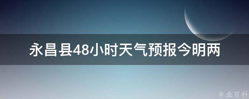 永昌县48小时天气预报_今明两天气温变化大，注意防晒。