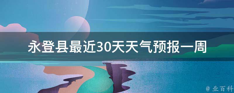 永登县最近30天天气预报_一周、15天、一个月、未来、明天、实时、预测、高清