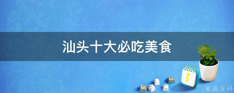 汕头十大必吃美食(品尝汕头特色美食，不容错过的十大美味佳肴)