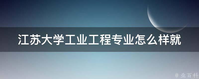 江苏大学工业工程专业怎么样_就业前景、课程设置、学费、毕业去向等详解。