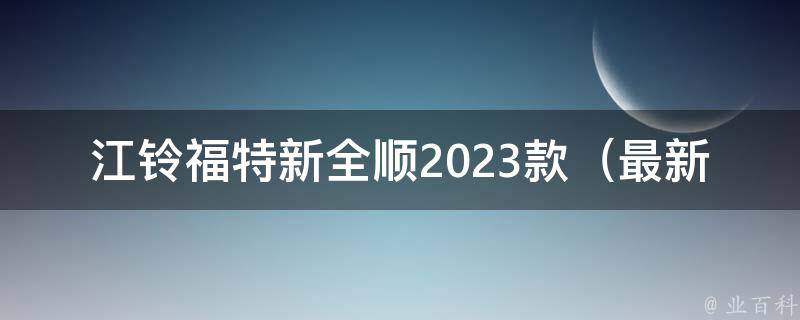 江铃福特新全顺2023款（最新款式解析、配置参数、**评测）