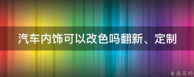 汽车内饰可以改色吗(翻新、定制、颜色搭配、改装、个性化、车内装饰)