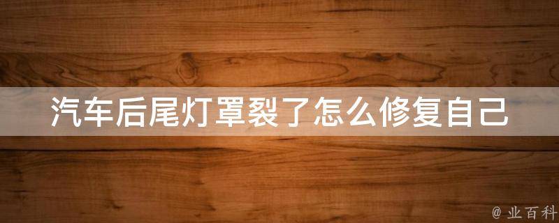 汽车后尾灯罩裂了怎么修复_自己动手轻松解决，详细步骤教你修复汽车尾灯罩裂痕。