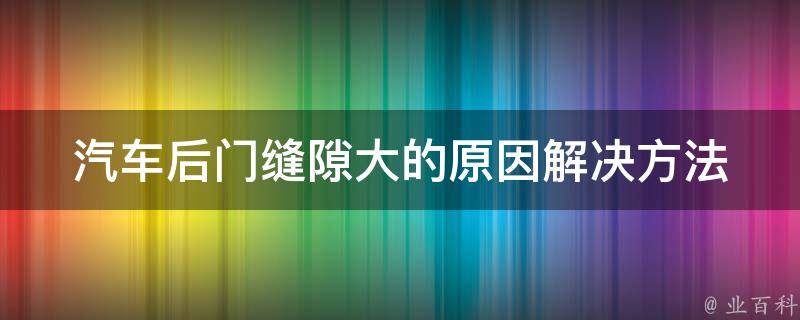 汽车后门缝隙大的原因_解决方法大揭秘