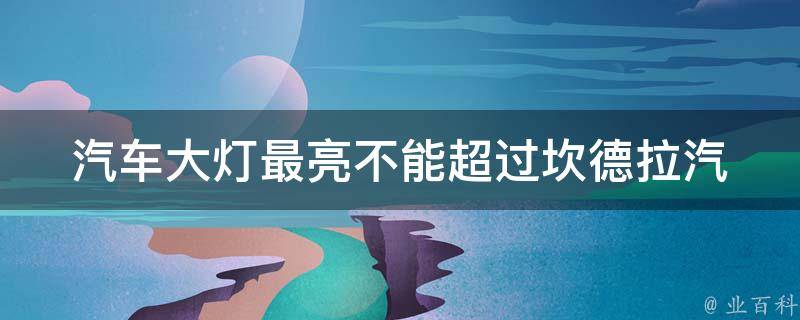 汽车大灯最亮不能超过坎德拉_汽车安全必知！汽车大灯最亮亮度不得超过坎德拉**