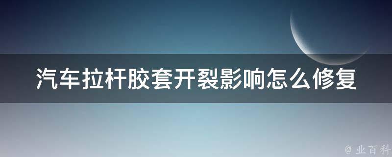 汽车拉杆胶套开裂影响_怎么修复？如何保养？常见故障排查