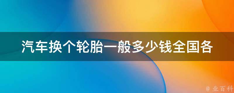 汽车换个轮胎一般多少钱(全国各地换轮胎**对比及省钱技巧)。