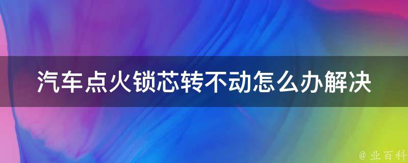 汽车点火锁芯转不动怎么办(解决方法大全)