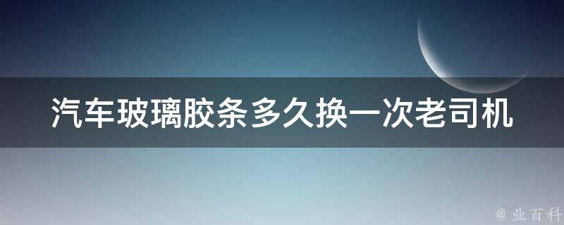 汽车玻璃胶条多久换一次_老司机教你如何正确更换汽车玻璃胶条