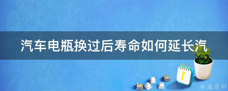 汽车电瓶换过后寿命(如何延长汽车电瓶的使用寿命)