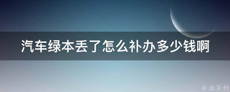 汽车绿本丢了怎么补办多少钱啊(详细流程+补办费用对比)