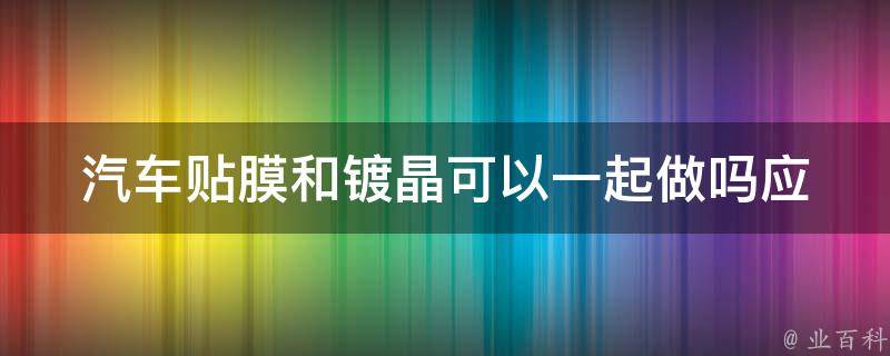 汽车贴膜和镀晶可以一起做吗(应该先做哪个？)