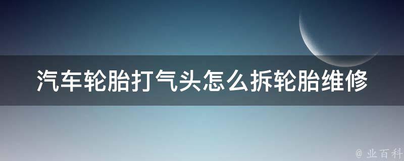 汽车轮胎打气头怎么拆(轮胎维修必备技巧：教你轻松拆卸汽车轮胎打气头)