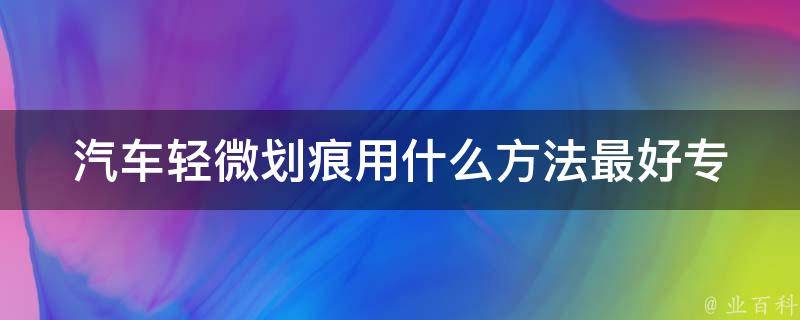 汽车轻微划痕用什么方法最好_专业技巧大揭秘