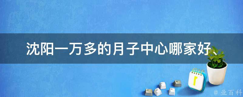 沈阳一万多的月子中心_哪家好、怎么选、价格对比、口碑评价