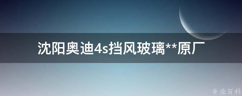 沈阳奥迪4s挡风玻璃**_原厂配件 vs 市场**对比，如何省钱更换挡风玻璃