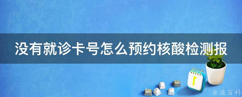 没有就诊卡号怎么预约核酸检测报告_详解如何无卡预约核酸检测报告，避免繁琐流程。