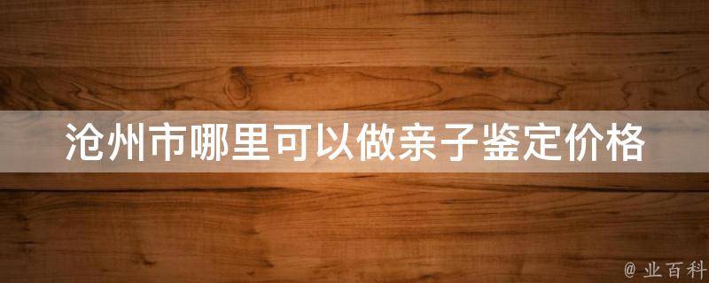 沧州市哪里可以做亲子鉴定(价格、流程、准确率全解析)